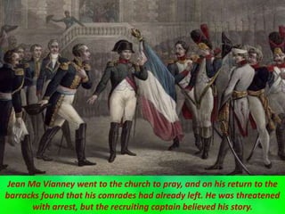 Jean Ma Vianney went to the church to pray, and on his return to the
barracks found that his comrades had already left. He was threatened
with arrest, but the recruiting captain believed his story.
 