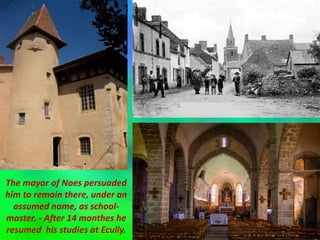 The mayor of Noes persuaded
him to remain there, under an
assumed name, as school-
master. - After 14 monthes he
resumed his studies at Ecully.
 