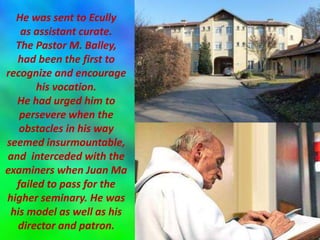 He was sent to Ecully
as assistant curate.
The Pastor M. Balley,
had been the first to
recognize and encourage
his vocation.
He had urged him to
persevere when the
obstacles in his way
seemed insurmountable,
and interceded with the
examiners when Juan Ma
failed to pass for the
higher seminary. He was
his model as well as his
director and patron.
 