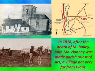In 1818, after the
death of M. Balley,
John Ma Vianney was
made parish priest of
Ars, a village not very
far from Lyons.
 
