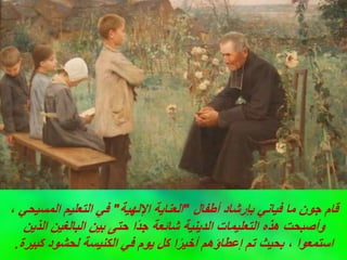 ‫أطفال‬ ‫بإرشاد‬ ‫فياني‬ ‫ما‬ ‫جون‬ ‫قام‬
"
‫اإللهية‬ ‫العناية‬
"
، ‫المسيحي‬ ‫التعليم‬ ‫في‬
‫الذين‬ ‫البالغين‬ ‫بين‬ ‫حتى‬ ‫ًا‬‫د‬‫ج‬ ‫شائعة‬ ‫الدينية‬ ‫التعليمات‬ ‫هذه‬ ‫وأصبحت‬
‫كبيرة‬ ‫لحشود‬ ‫الكنيسة‬ ‫في‬ ‫يوم‬ ‫كل‬ ‫ا‬ً‫ر‬‫أخي‬ ‫إعطاؤهم‬ ‫تم‬ ‫بحيث‬ ، ‫استمعوا‬
.
 