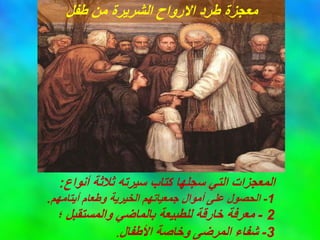 ‫أنواع‬ ‫ثالثة‬ ‫سيرته‬ ‫كتاب‬ ‫سجلها‬ ‫التي‬ ‫المعجزات‬
:
1
-
‫أيتامهم‬ ‫وطعام‬ ‫الخيرية‬ ‫جمعياتهم‬ ‫أموال‬ ‫على‬ ‫الحصول‬
.
2
-
‫؛‬ ‫والمستقبل‬ ‫بالماضي‬ ‫للطبيعة‬ ‫خارقة‬ ‫معرفة‬
3
-
‫األطفال‬ ‫وخاصة‬ ‫المرضى‬ ‫شفاء‬
.
‫طفل‬ ‫من‬ ‫الشريرة‬ ‫االرواح‬ ‫طرد‬ ‫معجزة‬
 