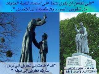 "
‫الحاجات‬ ‫لتلبية‬ ‫استعداد‬ ‫على‬ ‫ا‬ً‫م‬‫دائ‬ ‫يكون‬ ‫أن‬ ‫الكاهن‬ ‫على‬
‫لآلخرين‬ ‫بل‬ ، ‫لنفسه‬ ً‫ال‬‫رج‬ ‫ليس‬ ، ‫النفوس‬ ‫من‬
."
"
، ‫آرس‬ ‫إلى‬ ‫الطريق‬ ‫لي‬ ‫أوضحت‬ ‫لقد‬
‫الجنة‬ ‫إلى‬ ‫الطريق‬ ‫سأريك‬
"
‫الراعي‬ ‫و‬ ‫فياني‬ ‫خوان‬ ‫لقاء‬
‫بتاريخ‬ ‫الصغير‬
5
‫فبراير‬
1818
 