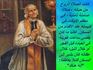 ‫الروح‬ ‫الصالة‬ ‫كانت‬
‫حياته‬ ‫من‬
-
‫صالة‬
‫في‬ ‫؛‬ ‫تأملية‬ ‫صامتة‬
‫في‬ ‫األوقات‬ ‫معظم‬
‫من‬ ‫األقدام‬ ‫عند‬ ‫كنيسته‬
‫المسكن‬
.
‫كان‬ ‫ما‬ ‫ا‬ً‫ب‬‫غال‬
‫طويلة‬ ‫ساعات‬ ‫يقضي‬
‫الفجر‬ ‫قبل‬ ‫العبادة‬ ‫في‬
‫خالل‬ ‫الليل؛‬ ‫خالل‬ ‫أو‬
‫إلى‬ ‫يشير‬ ‫كان‬ ‫عظاته‬
‫بعاطفة‬ ً‫ال‬‫قائ‬ ‫المسكن‬
:
"
‫هناك‬ ‫إنه‬
."
 