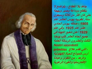 ‫ال‬ ‫بتواضع‬ ، ‫انقطاع‬ ‫بال‬ ‫جاهد‬
‫وبهجة‬ ‫وصبر‬ ‫ووداعة‬ ‫ينقطع‬
‫وسبعون‬ ‫ثالثة‬ ‫من‬ ‫أكثر‬ ‫كان‬ ‫حتى‬
‫سنة‬
.
‫عام‬ ‫العاشر‬ ‫بيوس‬ ‫تطويبه‬
1905
-
‫الحادي‬ ‫بيوس‬ ‫صدقه‬
‫عام‬ ‫عشر‬
1925
.
‫عام‬ ‫وفي‬
1929
‫في‬ ‫الكهنة‬ ‫شفيع‬ ‫أعلن‬
‫العالم‬ ‫أنحاء‬ ‫جميع‬
.
‫يوحنا‬ ‫كتب‬
‫العامة‬ ‫الرسالة‬ ‫والعشرون‬ ‫الثالث‬
Nostri sacerdotii
primitias ،
‫عالج‬ ‫تقدم‬ ‫التي‬
‫الكهنوتية‬ ‫للحياة‬ ‫كنموذج‬ ‫آرس‬
‫وعبادة‬ ‫التقوى‬ ‫من‬ ، ‫والزهد‬
‫الرعوية‬ ‫والغيرة‬ ‫اإلفخارستيا‬
 