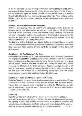 - 9 -
at the Monday and Tuesday evening Communion Service (8.00pm) at St John’s,
and at the 10.00am Communion Service on Wednesday (St John’s). On Wednes-
day we shall once again be invited to walk the way of the cross at St Francis
Church (at 8.00pm) in a very moving and prayerful service. There will also be the
opportunity to ask for prayers for healing on Wednesday morning at 9.00am at
St John’s.
Maundy Thursday: symbolism and volunteers
On this solemn evening when we recall Christ’s last supper with his disciples, his
betrayal, arrest, and abandoning, we will also recall Christ’s gift of the Holy
Eucharist and his command to love one another. During the Holy Eucharist we
will wash 12 people’s feet in a re-enactment of Christ’s act of loving service to
his disciples and friends. If you would like to have your feet washed please let
me know otherwise I will just have to ask you!
The Eucharist will be followed by a Watch before the Blessed Sacrament until
10.30pm as we pray with Christ that we may not fall into temptation, and try to
stay awake one hour recalling Christ’s words to his disciples in the Garden of
Gethsemane.
Good Friday – All Age Stations of the Cross
On Good Friday morning, at 10.00am, we shall once again be joining forces with
our neighbours at St Mary and St Joseph’s Roman Catholic Church in Boxmoor to
hold an ecumenical All Age Stations of the Cross. The service will start in St Mary
and St Joseph’s Church and then we shall walk along the moor to St John’s
observing the Stations of the Cross as we go. Please encourage children of all
ages to come along to public witness to the faith on Good Friday. Last time we
did this over 100 children with accompanying adults took part. Do please
encourage any young people you know to join this pilgrimage.
Good Friday – Walk of Witness in Hemel Town Centre
Churches Together in Hemel Hempstead are organising an event for Good Friday
– although it is not the usual annual walk of witness into the town centre.
Instead this year you are invite to rendezvous in the Old Market Square, with
bags of recycling (not glass) for a short open-air Service. The Service will begin at
11.00am. All are welcome.
Easter Day
I look forward to celebrating with you the joy of the resurrection at Easter.
At St John’s our service will begin at 10.00am, outside (weather permitting), with
the lighting of the Easter Candle. We will renew our baptismal promises and
welcome new members into the faith, and we will sing with joy of the resurrec-
tion. It is hoped there will be an Easter Egg Hunt after the service. Cont’d….
 