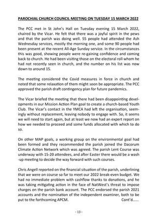 - 13 -
PAROCHIAL CHURCH COUNCIL MEETING ON TUESDAY 15 MARCH 2022
The PCC met in St John’s Hall on Tuesday evening 15 March 2022,
chaired by the Vicar. He felt that there was a joyful spirit in the pews
and that the parish was doing well. 55 people had attended the Ash
Wednesday services, mostly the morning one, and some 90 people had
been present at the recent All-Age Sunday service. In the circumstances
this was good, showing people were re-gaining confidence and coming
back to church. He had been visiting those on the electoral roll whom he
had not recently seen in church, and the number on his list was now
down to around 15.
The meeting considered the Covid measures in force in church and
noted that some relaxation of them might soon be appropriate. The PCC
approved the parish draft contingency plan for future pandemics.
The Vicar briefed the meeting that there had been disappointing devel-
opments in our Mission Action Plan goal to create a church-based Youth
Club. The Vicar’s contact in the YMCA had left the organisation, seem-
ingly without replacement, leaving nobody to engage with. So, it seems
we will need to start again, but at least we now had an expert report on
how we needed to proceed and some funds allocated with which to do
so.
On other MAP goals, a working group on the environmental goal had
been formed and they recommended the parish joined the Dacorum
Climate Action Network which was agreed. The parish Lent Course was
underway with 15-20 attendees, and after Easter there would be a wash
-up meeting to decide the way forward with such courses.
Chris Angell reported on the financial situation of the parish, underlining
that we were on course so far to meet our 2022 break-even budget. We
had no immediate problem with cashflow thanks to donations, and he
was taking mitigating action in the face of NatWest’s threat to impose
charges on the parish bank account. The PCC endorsed the parish 2021
accounts and the nomination of the independent examiner, both to be
put to the forthcoming APCM. Cont’d…...
 