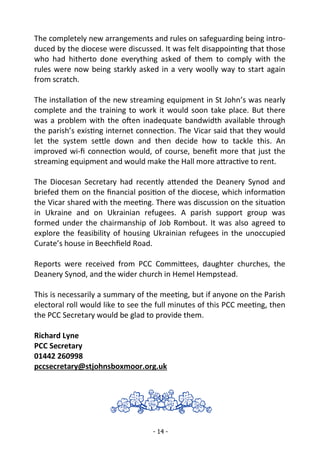 - 14 -
The completely new arrangements and rules on safeguarding being intro-
duced by the diocese were discussed. It was felt disappointing that those
who had hitherto done everything asked of them to comply with the
rules were now being starkly asked in a very woolly way to start again
from scratch.
The installation of the new streaming equipment in St John’s was nearly
complete and the training to work it would soon take place. But there
was a problem with the often inadequate bandwidth available through
the parish’s existing internet connection. The Vicar said that they would
let the system settle down and then decide how to tackle this. An
improved wi-fi connection would, of course, benefit more that just the
streaming equipment and would make the Hall more attractive to rent.
The Diocesan Secretary had recently attended the Deanery Synod and
briefed them on the financial position of the diocese, which information
the Vicar shared with the meeting. There was discussion on the situation
in Ukraine and on Ukrainian refugees. A parish support group was
formed under the chairmanship of Job Rombout. It was also agreed to
explore the feasibility of housing Ukrainian refugees in the unoccupied
Curate’s house in Beechfield Road.
Reports were received from PCC Committees, daughter churches, the
Deanery Synod, and the wider church in Hemel Hempstead.
This is necessarily a summary of the meeting, but if anyone on the Parish
electoral roll would like to see the full minutes of this PCC meeting, then
the PCC Secretary would be glad to provide them.
Richard Lyne
PCC Secretary
01442 260998
pccsecretary@stjohnsboxmoor.org.uk
 