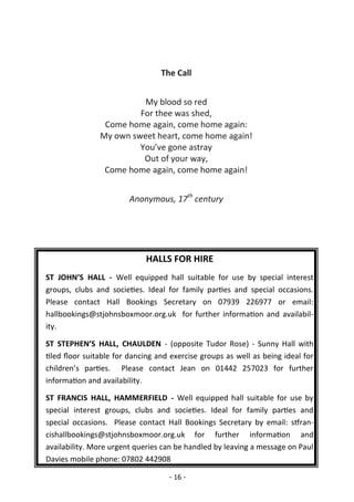 - 16 -
HALLS FOR HIRE
ST JOHN’S HALL - Well equipped hall suitable for use by special interest
groups, clubs and societies. Ideal for family parties and special occasions.
Please contact Hall Bookings Secretary on 07939 226977 or email:
hallbookings@stjohnsboxmoor.org.uk for further information and availabil-
ity.
ST STEPHEN’S HALL, CHAULDEN - (opposite Tudor Rose) - Sunny Hall with
tiled floor suitable for dancing and exercise groups as well as being ideal for
children’s parties. Please contact Jean on 01442 257023 for further
information and availability.
ST FRANCIS HALL, HAMMERFIELD - Well equipped hall suitable for use by
special interest groups, clubs and societies. Ideal for family parties and
special occasions. Please contact Hall Bookings Secretary by email: stfran-
cishallbookings@stjohnsboxmoor.org.uk for further information and
availability. More urgent queries can be handled by leaving a message on Paul
Davies mobile phone: 07802 442908
The Call
My blood so red
For thee was shed,
Come home again, come home again:
My own sweet heart, come home again!
You’ve gone astray
Out of your way,
Come home again, come home again!
Anonymous, 17th
century
 