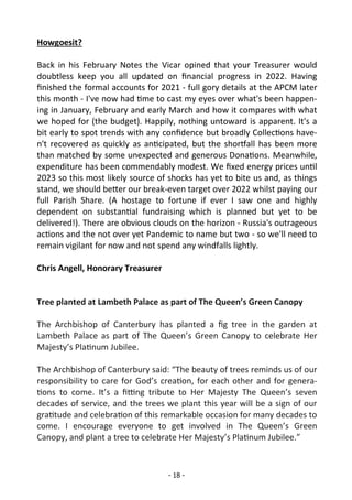 - 18 -
Howgoesit?
Back in his February Notes the Vicar opined that your Treasurer would
doubtless keep you all updated on financial progress in 2022. Having
finished the formal accounts for 2021 - full gory details at the APCM later
this month - I've now had time to cast my eyes over what's been happen-
ing in January, February and early March and how it compares with what
we hoped for (the budget). Happily, nothing untoward is apparent. It's a
bit early to spot trends with any confidence but broadly Collections have-
n't recovered as quickly as anticipated, but the shortfall has been more
than matched by some unexpected and generous Donations. Meanwhile,
expenditure has been commendably modest. We fixed energy prices until
2023 so this most likely source of shocks has yet to bite us and, as things
stand, we should better our break-even target over 2022 whilst paying our
full Parish Share. (A hostage to fortune if ever I saw one and highly
dependent on substantial fundraising which is planned but yet to be
delivered!). There are obvious clouds on the horizon - Russia's outrageous
actions and the not over yet Pandemic to name but two - so we'll need to
remain vigilant for now and not spend any windfalls lightly.
Chris Angell, Honorary Treasurer
Tree planted at Lambeth Palace as part of The Queen’s Green Canopy
The Archbishop of Canterbury has planted a fig tree in the garden at
Lambeth Palace as part of The Queen’s Green Canopy to celebrate Her
Majesty’s Platinum Jubilee.
The Archbishop of Canterbury said: “The beauty of trees reminds us of our
responsibility to care for God’s creation, for each other and for genera-
tions to come. It’s a fitting tribute to Her Majesty The Queen’s seven
decades of service, and the trees we plant this year will be a sign of our
gratitude and celebration of this remarkable occasion for many decades to
come. I encourage everyone to get involved in The Queen’s Green
Canopy, and plant a tree to celebrate Her Majesty’s Platinum Jubilee.”
 