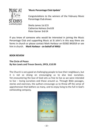 - 22 -
'Music Percentage Club Update’
Congratulations to the winners of the February Music
Percentage Club draws:
Sheila James 1st £15
Catherine Holness 2nd £8
Peter Garner 3rd £4
If you know of someone who would be interested in joining the Music
Percentage Club and supporting Music at St John’s in this way there are
forms in church or please contact Mark Harbour on 01582 841019 or see
him in church. Mark Harbour - on behalf of MASJ
BOOK REVIEW
The Circle of Peace
By Ken Lewis and Trevor Dennis, SPCK, £10.99
The Church is very good at challenging people to love their neighbours, but
it is not so strong on encouraging us to also love ourselves.
Yet encountering the love of God sets us free to live as we were intended
to live – loving ourselves and those around us. Through Bible passages,
stories and exercises, the authors encourage us to throw off the sense of
apprehension that bothers so many, and to enjoy living to the full in God’s
exhilarating company.
 