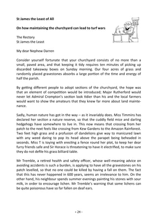 - 24 -
St James the Least of All
On how maintaining the churchyard can lead to turf wars
The Rectory
St James the Least
My dear Nephew Darren
Consider yourself fortunate that your churchyard consists of no more than a
small, paved area, and that keeping it tidy requires ten minutes of picking up
discarded takeaway boxes on Sunday morning. Our four acres of grass and
randomly placed gravestones absorbs a large portion of the time and energy of
half the parish.
By getting different people to adopt sections of the churchyard, the hope was
that an element of competition would be introduced; Major Rutherford would
never let Admiral Crompton’s section look tidier than his and the local farmers
would want to show the amateurs that they knew far more about land mainte-
nance.
Sadly, human nature has got in the way – as it invariably does. Miss Timmins has
declared her section a nature reserve, so that the cuddly field mice and darling
hedgehogs have somewhere to live in. This now means that crossing from her
patch to the next feels like crossing from Kew Gardens to the Amazon Rainforest.
Two feet high grass and a profusion of dandelions give way to manicured lawn
with any weed daring to pop its head above the parapet being beheaded in
seconds. Miss T is toying with erecting a fence round her plot, to keep her dear
furry friends safe and Sir Horace is threatening to have it electrified, to make sure
they do not defile his grass billiard table.
Mr Tremble, a retired health and safety officer, whose well-meaning advice on
avoiding accidents is such a burden, is applying to have all the gravestones on his
patch levelled, so that no one could be killed by having a fall on them. The fact
that this has never happened in 600 years, seems an irrelevance to him. On the
other hand, his neighbour spends summer evenings painting his stones with sour
milk, in order to encourage lichen. Mr Tremble’s warning that some lichens can
be quite poisonous have so far fallen on deaf ears.
 