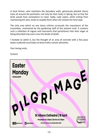 - 25 -
A local farmer, who maintains the boundary walls, generously planted cherry
trees all around the perimeter; not only for their looks in Spring, but so that the
birds would have somewhere to roost. Sadly, Lady Lipton, while resting from
maintaining her plot, tends to stupefy them when she smokes her briar pipe.
The only area which no one dares criticise surrounds the mausoleum of the
Luscombes, maintained by the gardening staff of the present Lord. It contains
such a collection of rogues and miscreants that parishioners fear their anger at
being disturbed may even cross the divide of death.
I hesitate to admit it, but the thought of an area of concrete with a few pizza
boxes scattered round does at times hold a certain attraction.
Your loving uncle,
Eustace
 