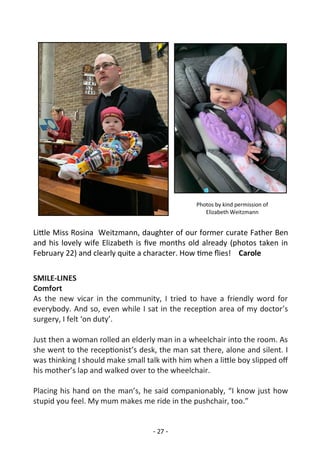 - 27 -
Little Miss Rosina Weitzmann, daughter of our former curate Father Ben
and his lovely wife Elizabeth is five months old already (photos taken in
February 22) and clearly quite a character. How time flies! Carole
SMILE-LINES
Comfort
As the new vicar in the community, I tried to have a friendly word for
everybody. And so, even while I sat in the reception area of my doctor’s
surgery, I felt ‘on duty’.
Just then a woman rolled an elderly man in a wheelchair into the room. As
she went to the receptionist’s desk, the man sat there, alone and silent. I
was thinking I should make small talk with him when a little boy slipped off
his mother’s lap and walked over to the wheelchair.
Placing his hand on the man’s, he said companionably, “I know just how
stupid you feel. My mum makes me ride in the pushchair, too.”
Photos by kind permission of
Elizabeth Weitzmann
 