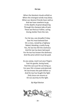 - 28 -
He too
When the blackest clouds enfold us
When the strongest winds may blow;
When our dearest friends have sold us
And we have nowhere to go,
In the depths of great despairing
Through the sharpest jabs of pain
There we find our Father, caring
Giving shelter from the rain.
For He too, one dreadful Friday
Saw His most beloved Son
On a cross, raised by a highway
Naked, bleeding, cruelly hung.
Yes, He too has felt the starkness
And He too has been betrayed
For He too has known the darkness
And the price which must be paid.
As you weep, reach out your fingers
Feel His gentle, loving hand,
Feel the care just He can bring us
For your life is known and planned.
He too knows the path before us
And He too has fought the fight
Only Jesus can assure us
On our journey to the light.
By Nigel Beeton
 