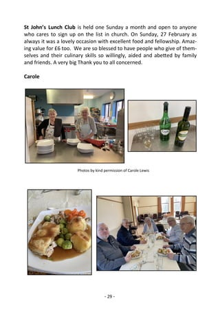 - 29 -
St John’s Lunch Club is held one Sunday a month and open to anyone
who cares to sign up on the list in church. On Sunday, 27 February as
always it was a lovely occasion with excellent food and fellowship. Amaz-
ing value for £6 too. We are so blessed to have people who give of them-
selves and their culinary skills so willingly, aided and abetted by family
and friends. A very big Thank you to all concerned.
Carole
Photos by kind permission of Carole Lewis
 