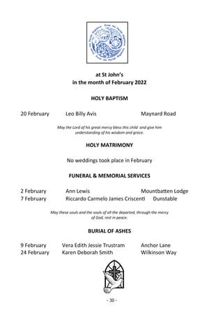 - 30 -
at St John’s
in the month of February 2022
HOLY BAPTISM
20 February Leo Billy Avis Maynard Road
May the Lord of his great mercy bless this child and give him
understanding of his wisdom and grace.
HOLY MATRIMONY
No weddings took place in February
FUNERAL & MEMORIAL SERVICES
2 February Ann Lewis Mountbatten Lodge
7 February Riccardo Carmelo James Criscenti Dunstable
May these souls and the souls of all the departed, through the mercy
of God, rest in peace.
BURIAL OF ASHES
9 February Vera Edith Jessie Trustram Anchor Lane
24 February Karen Deborah Smith Wilkinson Way
 