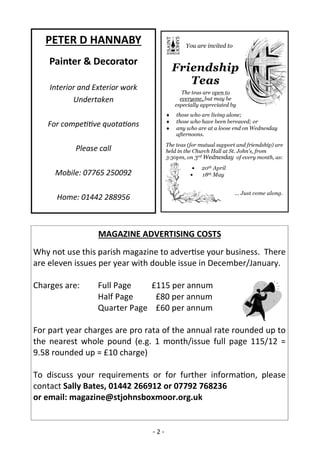 - 2 -
PETER D HANNABY
Painter & Decorator
Interior and Exterior work
Undertaken
For competitive quotations
Please call
Mobile: 07765 250092
Home: 01442 288956
MAGAZINE ADVERTISING COSTS
Why not use this parish magazine to advertise your business. There
are eleven issues per year with double issue in December/January.
Charges are: Full Page £115 per annum
Half Page £80 per annum
Quarter Page £60 per annum
For part year charges are pro rata of the annual rate rounded up to
the nearest whole pound (e.g. 1 month/issue full page 115/12 =
9.58 rounded up = £10 charge)
To discuss your requirements or for further information, please
contact Sally Bates, 01442 266912 or 07792 768236
or email: magazine@stjohnsboxmoor.org.uk
 