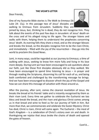 - 3 -
THE VICAR’S LETTER
Dear Friends,
One of my favourite Bible stories is The Walk to Emmaus (St
Luke 24: 13ff). In this passage two of Jesus’ disciples are
walking to Emmaus from Jerusalem. Suddenly they are
joined by Jesus, but, thinking he is dead, they do not recognise him. They
talk about the events of the past few days in Jerusalem: of Jesus’ death on
the cross and of his alleged rising to life again. The stranger listens and
walks with them, helping them to understand the prophesies concerning
Jesus’ death. As evening falls they share a meal, and as the stranger blesses
and breaks the bread, so the disciples recognise him to be the risen Christ,
and immediately – filled with the joy of the resurrection – they go into the
world to proclaim this Good News.
Lent, in many ways, could be regarded as our journey to Emmaus; a time of
walking with Jesus, seeking to know him more fully and living in his love
more deeply. During Lent we have been encouraged to ask questions about
our faith, just like those first disciples obviously did as they walked. We
have been encouraged to spend time listening to Jesus – in prayer and
through reading the Scriptures, discerning his call for each of us, and being
both comforted and challenged by the transforming message he brings.
And we have been encouraged to discover afresh the joy of the Gospel and
how we can share this message of salvation with those around us.
After the journey, after Lent, comes the clearest revelation of Jesus. He
breaks the bread at his friends’ table and is instantly recognised by them as
their risen Lord. Every time we gather to celebrate the Eucharist we too
bless and break the bread, and the risen and glorious Christ comes among
us in that bread and wine to feed us for our journey of faith in him. But
more than that, we commemorate and celebrate the Easter Mystery: Christ
has died, Christ is risen, Christ will come again. The Eucharist – the meal of
God’s Kingdom – is a celebration of Christ’s victory over sin and death. In
thanksgiving we rejoice that Jesus broke the chains of death and opened
the gates of heaven.
Cont’d….
 
