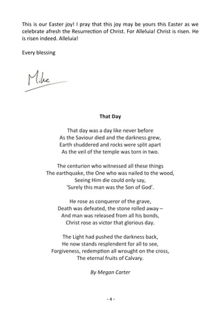 - 4 -
This is our Easter joy! I pray that this joy may be yours this Easter as we
celebrate afresh the Resurrection of Christ. For Alleluia! Christ is risen. He
is risen indeed. Alleluia!
Every blessing
That Day
That day was a day like never before
As the Saviour died and the darkness grew,
Earth shuddered and rocks were split apart
As the veil of the temple was torn in two.
The centurion who witnessed all these things
The earthquake, the One who was nailed to the wood,
Seeing Him die could only say,
‘Surely this man was the Son of God’.
He rose as conqueror of the grave,
Death was defeated, the stone rolled away –
And man was released from all his bonds,
Christ rose as victor that glorious day.
The Light had pushed the darkness back,
He now stands resplendent for all to see,
Forgiveness, redemption all wrought on the cross,
The eternal fruits of Calvary.
By Megan Carter
 