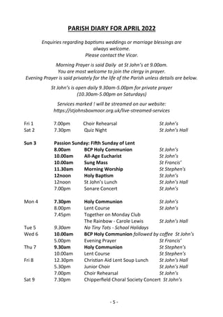 - 5 -
PARISH DIARY FOR APRIL 2022
Enquiries regarding baptisms weddings or marriage blessings are
always welcome.
Please contact the Vicar.
Morning Prayer is said Daily at St John’s at 9.00am.
You are most welcome to join the clergy in prayer.
Evening Prayer is said privately for the life of the Parish unless details are below.
St John’s is open daily 9.30am-5.00pm for private prayer
(10.30am-5.00pm on Saturdays)
Services marked † will be streamed on our website:
https://stjohnsboxmoor.org.uk/live-streamed-services
Fri 1 7.00pm Choir Rehearsal St John’s
Sat 2 7.30pm Quiz Night St John’s Hall
Sun 3 Passion Sunday: Fifth Sunday of Lent
8.00am BCP Holy Communion St John’s
10.00am All-Age Eucharist St John’s
10.00am Sung Mass St Francis’
11.30am Morning Worship St Stephen's
12noon Holy Baptism St John’s
12noon St John’s Lunch St John’s Hall
7.00pm Sonare Concert St John’s
Mon 4 7.30pm Holy Communion St John’s
8.00pm Lent Course St John’s
7.45pm Together on Monday Club
The Rainbow - Carole Lewis St John’s Hall
Tue 5 9.30am No Tiny Tots - School Holidays
Wed 6 10.00am BCP Holy Communion followed by coffee St John’s
5.00pm Evening Prayer St Francis’
Thu 7 9.30am Holy Communion St Stephen’s
10.00am Lent Course St Stephen’s
Fri 8 12.30pm Christian Aid Lent Soup Lunch St John’s Hall
5.30pm Junior Choir St John’s Hall
7.00pm Choir Rehearsal St John’s
Sat 9 7.30pm Chipperfield Choral Society Concert St John’s
 
