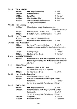 - 6 -
Sun 10 PALM SUNDAY
8.00am BCP Holy Communion St John’s
10.00am Parish Eucharist St John’s
10.00am Sung Mass St Francis'
11.30am Morning Worship St Stephen's
6.30pm The Crucifixion by John Stainer St John’s
- sung by the Parish Choir
Mon 11 Holy Monday
11.30am Mountbatten Lodge Holy Communion
Mountbatten Lodge
2.00pm Burial of Ashes - Patricia Paris St John’s
8.00pm Holy Communion and Reflection St John’s
Tue 12 Holy Tuesday
9.30am No Tiny Tots - School Holidays
8.00pm Holy Communion and Reflection St John’s
Wed 13 Holy Wednesday
9.00am Service of Prayers for Healing St John’s
10.00am Holy Communion and Reflection followed by coffee
St John’s
5.00pm Evening Prayer St Francis’
8.00pm Stations of the Cross St Francis’
Thu 14 MAUNDY THURSDAY
8.00pm Parish Eucharist with washing of feet & stripping of
the Altar followed by The Watch of the Passion until
10.30pm St John’s
Fri 15 GOOD FRIDAY
10.00am All-Age Stations of the Cross
Nb. Starts at St Mary & St Joseph’s
2.00pm An Hour at the Cross St John’s
Sat 16 Holy Saturday/Easter Eve
Morning Churches decorated for Easter
8.00pm First Eucharist of Easter with Vigil & Easter
Ceremonies St Francis’
Service begins outside (weather permitting)
Sun 17 EASTER DAY
8.00am BCP Holy Communion St John’s
10.00am Parish Eucharist with Holy Baptism & Easter
Ceremonies St John’s
Service begins outside (weather permitting)
10.00am Sung Mass St Francis'
11.30am Holy Communion St Stephen's
 