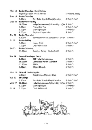 - 7 -
Mon 18 Easter Monday - Bank Holiday
Pilgrimage to St Albans Abbey St Albans Abbey
Tues 19 Easter Tuesday
9.30am Tiny Tots: Stay & Play & Service St John’s Hall
Wed 20 Easter Wednesday
10.00am Holy Communion followed by coffee St John’s
3.30pm Friendship Tea St John’s Hall
5.00pm Evening Prayer St Francis’
8.00pm Baptism Preparation St John’s
Thu 21 Easter Thursday
9.30am Boxmoor Primary School Year 1 Visit St John’s
Fri 22 Easter Friday
5.30pm Junior Choir St John’s Hall
7.00pm Choir Rehearsal St John’s
Sat 23 Easter Saturday
11.30am Burial of Ashes - Gladys Smith St John’s
Sun 24 Second Sunday of Easter
8.00am BCP Holy Communion St John’s
10.00am Combined Parish Eucharist St John’s
11.30am APCM St John’s
3.00pm Messy Church St John’s
Mon 25 St Mark the Evangelist
7.45pm Together on Monday Club St John’s Hall
Tue 26 St George
9.30am Tiny Tots: Stay & Play & Service St John’s Hall
Wed 27 10.00am Holy Communion followed by coffee St John’s
5.00pm Evening Prayer St Francis’
Fri 29 7.00pm Choir Rehearsal St John’s
 