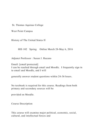 St. Thomas Aquinas College
West Point Campus
History of The United States II
HIS 102 Spring Online March 28-May 6, 2016
Adjunct Professor : Susan J. Rucano
Email: [email protected]
I can be reached through email and Moodle. I frequently sign in
to email and Moodle, and I will
generally answer student questions within 24-36 hours.
No textbook is required for this course. Readings from both
primary and secondary sources will be
provided on Moodle.
Course Description
This course will examine major political, economic, social,
cultural, and intellectual forces and
 