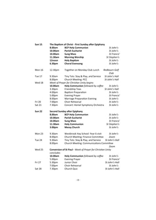 - 8 -
Sun 15 The Baptism of Christ - First Sunday after Epiphany
8.00am BCP Holy Communion St John’s
10.00am Parish Eucharist St John’s
10.00am Sung Mass St Francis'
11.30am Morning Worship St Stephen's
12noon Holy Baptism St John’s
6.30pm Choral Evensong St John’s
Mon 16 12.30pm Together on Monday Club Lunch Redbourn Golf
Club
Tue 17 9.30am Tiny Tots: Stay & Play, and Service St John’s Hall
8.00pm Church Meeting: PCC St John’s Hall
Wed 18 Week of Prayer for Christian Unity begins
10.00am Holy Communion followed by coffee St John’s
3.30pm Friendship Teas St John’s Hall
4.00pm Baptism Preparation St John’s
5.00pm Evening Prayer St Francis’
8.00pm Marriage Preparation Evening St John’s
Fri 20 7.00pm Choir Rehearsal St John’s
Sat 21 7.30pm Concert: Hemel Symphony Orchestra St John’s
Sun 22 Second Sunday after Epiphany
8.00am BCP Holy Communion St John’s
10.00am Parish Eucharist St John’s
10.00am Sung Mass St Francis'
11.30am Holy Communion St Stephen's
3.00pm Messy Church St John’s
Mon 23 9.30am Westbrook Hay School: Year 6 visit St John’s
8.00pm Church Meeting: Finance Committee Zoom
Tue 24 9.30am Tiny Tots: Stay & Play, and Service St John’s Hall
8.00pm Church Meeting: Communications Committee
Zoom
Wed 25 Conversion of St Paul - Week of Prayer for Christian Unity
concludes
10.00am Holy Communion followed by coffee St John’s
5.00pm Evening Prayer St Francis’
Fri 27 5.30pm Junior Choir St John’s Hall
7.00pm Choir Rehearsal St John’s
Sat 28 7.30pm Church Quiz St John’s Hall
 