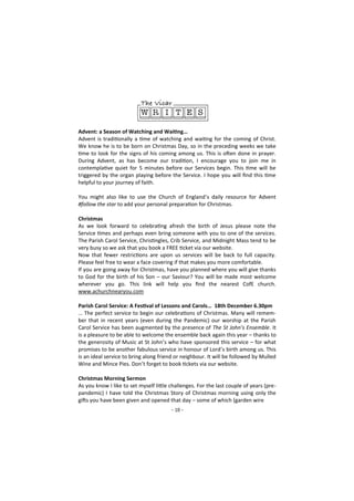- 10 -
Advent: a Season of Watching and Waiting…
Advent is traditionally a time of watching and waiting for the coming of Christ.
We know he is to be born on Christmas Day, so in the preceding weeks we take
time to look for the signs of his coming among us. This is often done in prayer.
During Advent, as has become our tradition, I encourage you to join me in
contemplative quiet for 5 minutes before our Services begin. This time will be
triggered by the organ playing before the Service. I hope you will find this time
helpful to your journey of faith.
You might also like to use the Church of England’s daily resource for Advent
#follow the star to add your personal preparation for Christmas.
Christmas
As we look forward to celebrating afresh the birth of Jesus please note the
Service times and perhaps even bring someone with you to one of the services.
The Parish Carol Service, Christingles, Crib Service, and Midnight Mass tend to be
very busy so we ask that you book a FREE ticket via our website.
Now that fewer restrictions are upon us services will be back to full capacity.
Please feel free to wear a face covering if that makes you more comfortable.
If you are going away for Christmas, have you planned where you will give thanks
to God for the birth of his Son – our Saviour? You will be made most welcome
wherever you go. This link will help you find the nearest CofE church.
www.achurchnearyou.com
Parish Carol Service: A Festival of Lessons and Carols… 18th December 6.30pm
… The perfect service to begin our celebrations of Christmas. Many will remem-
ber that in recent years (even during the Pandemic) our worship at the Parish
Carol Service has been augmented by the presence of The St John’s Ensemble. It
is a pleasure to be able to welcome the ensemble back again this year – thanks to
the generosity of Music at St John’s who have sponsored this service – for what
promises to be another fabulous service in honour of Lord’s birth among us. This
is an ideal service to bring along friend or neighbour. It will be followed by Mulled
Wine and Mince Pies. Don’t forget to book tickets via our website.
Christmas Morning Sermon
As you know I like to set myself little challenges. For the last couple of years (pre-
pandemic) I have told the Christmas Story of Christmas morning using only the
gifts you have been given and opened that day – some of which (garden wire
 