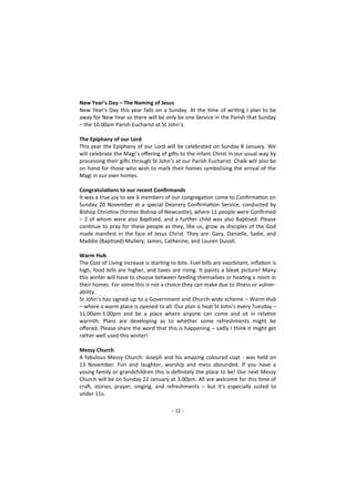 - 12 -
New Year’s Day – The Naming of Jesus
New Year’s Day this year falls on a Sunday. At the time of writing I plan to be
away for New Year so there will be only be one Service in the Parish that Sunday
– the 10.00am Parish Eucharist at St John’s.
The Epiphany of our Lord
This year the Epiphany of our Lord will be celebrated on Sunday 8 January. We
will celebrate the Magi’s offering of gifts to the infant Christ in our usual way by
processing their gifts through St John’s at our Parish Eucharist. Chalk will also be
on hand for those who wish to mark their homes symbolising the arrival of the
Magi in our own homes.
Congratulations to our recent Confirmands
It was a true joy to see 6 members of our congregation come to Confirmation on
Sunday 20 November at a special Deanery Confirmation Service, conducted by
Bishop Christine (former Bishop of Newcastle), where 11 people were Confirmed
– 2 of whom were also Baptised, and a further child was also Baptised. Please
continue to pray for these people as they, like us, grow as disciples of the God
made manifest in the face of Jesus Christ. They are: Gary, Danielle, Sadie, and
Maddie (Baptised) Mullery; James, Catherine, and Lauren Duvall.
Warm Hub
The Cost of Living increase is starting to bite. Fuel bills are exorbitant, inflation is
high, food bills are higher, and taxes are rising. It paints a bleak picture! Many
this winter will have to choose between feeding themselves or heating a room in
their homes. For some this is not a choice they can make due to illness or vulner-
ability.
St John’s has signed-up to a Government and Church-wide scheme – Warm Hub
– where a warm place is opened to all. Our plan is heat St John’s every Tuesday –
11.00am-5.00pm and be a place where anyone can come and sit in relative
warmth. Plans are developing as to whether some refreshments might be
offered. Please share the word that this is happening – sadly I think it might get
rather well used this winter!
Messy Church
A fabulous Messy Church: Joseph and his amazing coloured coat - was held on
13 November. Fun and laughter, worship and mess abounded. If you have a
young family or grandchildren this is definitely the place to be! Our next Messy
Church will be on Sunday 22 January at 3.00pm. All are welcome for this time of
craft, stories, prayer, singing, and refreshments – but it’s especially suited to
under 11s.
 