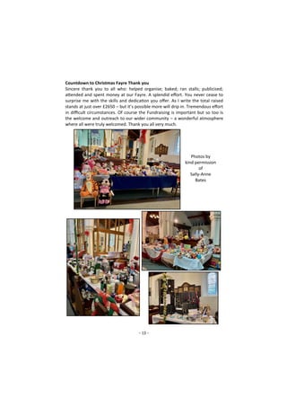 - 13 -
Countdown to Christmas Fayre Thank you
Sincere thank you to all who: helped organise; baked; ran stalls; publicised;
attended and spent money at our Fayre. A splendid effort. You never cease to
surprise me with the skills and dedication you offer. As I write the total raised
stands at just over £2650 – but it’s possible more will drip in. Tremendous effort
in difficult circumstances. Of course the Fundraising is important but so too is
the welcome and outreach to our wider community – a wonderful atmosphere
where all were truly welcomed. Thank you all very much.
Photos by
kind permission
of
Sally-Anne
Bates
 