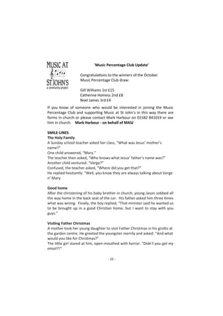 - 22 -
'Music Percentage Club Update’
Congratulations to the winners of the October
Music Percentage Club draw:
Gill Williams 1st £15
Catherine Holness 2nd £8
Noel James 3rd £4
If you know of someone who would be interested in joining the Music
Percentage Club and supporting Music at St John’s in this way there are
forms in church or please contact Mark Harbour on 01582 841019 or see
him in church. Mark Harbour - on behalf of MASJ
SMILE-LINES
The Holy Family
A Sunday school teacher asked her class, “What was Jesus’ mother’s
name?”
One child answered, “Mary.”
The teacher then asked, “Who knows what Jesus’ father’s name was?”
Another child ventured: “Verge?”
Confused, the teacher asked, “Where did you get that?”
He replied hesitantly: “Well, you know they are always talking about Verge
n’ Mary.
Good home
After the christening of his baby brother in church, young Jason sobbed all
the way home in the back seat of the car. His father asked him three times
what was wrong. Finally, the boy replied, “That minister said he wanted us
to be brought up in a good Christian home, but I want to stay with you
guys.”
Visiting Father Christmas
A mother took her young daughter to visit Father Christmas in his grotto at
the garden centre. He greeted the youngster merrily and asked: “And what
would you like for Christmas?”
The little girl stared at him, open-mouthed with horror. “Didn’t you get my
email?!”
 