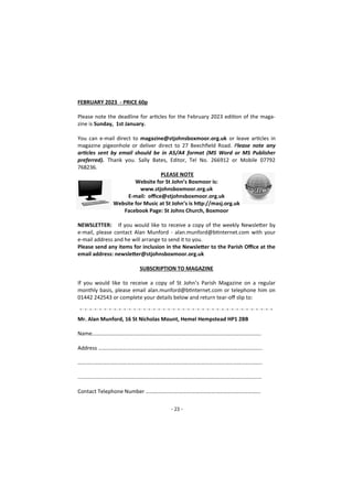 - 23 -
FEBRUARY 2023 - PRICE 60p
Please note the deadline for articles for the February 2023 edition of the maga-
zine is Sunday, 1st January.
You can e-mail direct to magazine@stjohnsboxmoor.org.uk or leave articles in
magazine pigeonhole or deliver direct to 27 Beechfield Road. Please note any
articles sent by email should be in A5/A4 format (MS Word or MS Publisher
preferred). Thank you. Sally Bates, Editor, Tel No. 266912 or Mobile 07792
768236.
PLEASE NOTE
Website for St John’s Boxmoor is:
www.stjohnsboxmoor.org.uk
E-mail: office@stjohnsboxmoor.org.uk
Website for Music at St John’s is http://masj.org.uk
Facebook Page: St Johns Church, Boxmoor
NEWSLETTER: If you would like to receive a copy of the weekly Newsletter by
e-mail, please contact Alan Munford - alan.munford@btinternet.com with your
e-mail address and he will arrange to send it to you.
Please send any items for inclusion in the Newsletter to the Parish Office at the
email address: newsletter@stjohnsboxmoor.org.uk
SUBSCRIPTION TO MAGAZINE
If you would like to receive a copy of St John’s Parish Magazine on a regular
monthly basis, please email alan.munford@btinternet.com or telephone him on
01442 242543 or complete your details below and return tear-off slip to:
Mr. Alan Munford, 16 St Nicholas Mount, Hemel Hempstead HP1 2BB
Name…………………………………………………………………………………………………………….
Address ………………………………………………………………………………………………………...
……………………………………………………………………………………………………………………...
...........................................................................................................................
Contact Telephone Number ………………………………………………………………………...
 