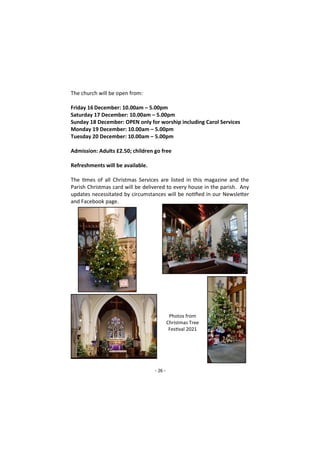 - 26 -
The church will be open from:
Friday 16December: 10.00am – 5.00pm
Saturday 17 December: 10.00am – 5.00pm
Sunday 18 December: OPEN only for worship including Carol Services
Monday 19 December: 10.00am – 5.00pm
Tuesday 20 December: 10.00am – 5.00pm
Admission: Adults £2.50; children go free
Refreshments will be available.
The times of all Christmas Services are listed in this magazine and the
Parish Christmas card will be delivered to every house in the parish. Any
updates necessitated by circumstances will be notified in our Newsletter
and Facebook page.
Photos from
Christmas Tree
Festival 2021
 