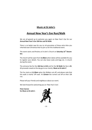 - 28 -
Music at St John’s
Annual New Year’s Eve Run/Walk
We are all geared up to welcome you again on New Year’s Eve for our
Annual New Year’s Eve 10k Run and 5K Walk.
There is no better way for you to rid yourselves of those extra kilos you
inherited over Christmas than to join us for this traditional event.
The event starts and finishes at St John’s Church on Saturday 31st
Decem-
ber.
The church will be open from 11.00am when desks will be available for you
to register your details. You can also leave coats and bags etc. in church
during the event.
The entrance fee for the 10k Run is £10 and for the 5K Walk the fee is £5.
All proceeds raised on the day go to our charity ‘Music at St John’s’.
The fun starts at 11.30am when the Walkers set off, and please note that
this walk is mainly ‘off road’. At 12noon the runners set off on their 10k
run.
Please tell your friends and neighbours about our event.
We look forward to welcoming you on ‘New Year’s Eve’.
Peter Garner
for Music at St John’s
 