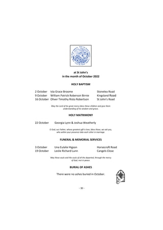 - 30 -
at St John’s
in the month of October 2022
HOLY BAPTISM
2 October Isla Grace Broome Stonelea Road
9 October William Patrick Roberson Birnie Kingsland Road
16 October Oliver Timothy Risto Robertson St John’s Road
May the Lord of his great mercy bless these children and give them
understanding of his wisdom and grace.
HOLY MATRIMONY
22 October Georgia Lynn & Joshua Weatherly
O God, our Father, whose greatest gift is love, bless those, we ask you,
who within your presence take each other in marriage.
FUNERAL & MEMORIAL SERVICES
3 October Una Eulalie Higson Horsecroft Road
19 October Leslie Richard Lunn Cangels Close
May these souls and the souls of all the departed, through the mercy
of God, rest in peace.
BURIAL OF ASHES
There were no ashes buried in October.
 