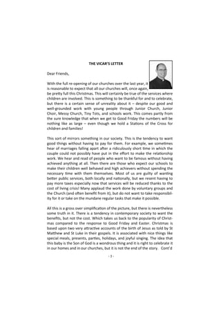 - 3 -
THE VICAR’S LETTER
Dear Friends,
With the full re-opening of our churches over the last year, it
is reasonable to expect that all our churches will, once again,
be pretty full this Christmas. This will certainly be true of the services where
children are involved. This is something to be thankful for and to celebrate,
but there is a certain sense of unreality about it – despite our good and
well-grounded work with young people through Junior Church, Junior
Choir, Messy Church, Tiny Tots, and schools work. This comes partly from
the sure knowledge that when we get to Good Friday the numbers will be
nothing like as large – even though we hold a Stations of the Cross for
children and families!
This sort of mirrors something in our society. This is the tendency to want
good things without having to pay for them. For example, we sometimes
hear of marriages falling apart after a ridiculously short time in which the
couple could not possibly have put in the effort to make the relationship
work. We hear and read of people who want to be famous without having
achieved anything at all. Then there are those who expect our schools to
make their children well behaved and high achievers without spending the
necessary time with them themselves. Most of us are guilty of wanting
better public services, both locally and nationally, but we resent having to
pay more taxes especially now that services will be reduced thanks to the
cost of living crisis! Many applaud the work done by voluntary groups and
the Church (and often benefit from it), but do not want to take responsibil-
ity for it or take on the mundane regular tasks that make it possible.
All this is a gross over simplification of the picture, but there is nevertheless
some truth in it. There is a tendency in contemporary society to want the
benefits, but not the cost. Which takes us back to the popularity of Christ-
mas compared to the response to Good Friday and Easter. Christmas is
based upon two very attractive accounts of the birth of Jesus as told by St
Matthew and St Luke in their gospels. It is associated with nice things like
special meals, presents, parties, holidays, and joyful singing. The idea that
this baby is the Son of God is a wondrous thing and it is right to celebrate it
in our homes and in our churches, but it is not the end of the story. Cont’d
 