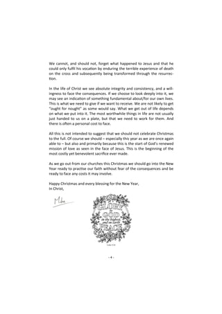 - 4 -
We cannot, and should not, forget what happened to Jesus and that he
could only fulfil his vocation by enduring the terrible experience of death
on the cross and subsequently being transformed through the resurrec-
tion.
In the life of Christ we see absolute integrity and consistency, and a will-
ingness to face the consequences. If we choose to look deeply into it, we
may see an indication of something fundamental about/for our own lives.
This is what we need to give if we want to receive. We are not likely to get
“ought for nought” as some would say. What we get out of life depends
on what we put into it. The most worthwhile things in life are not usually
just handed to us on a plate, but that we need to work for them. And
there is often a personal cost to face.
All this is not intended to suggest that we should not celebrate Christmas
to the full. Of course we should – especially this year as we are once again
able to – but also and primarily because this is the start of God’s renewed
mission of love as seen in the face of Jesus. This is the beginning of the
most costly yet benevolent sacrifice ever made.
As we go out from our churches this Christmas we should go into the New
Year ready to practise our faith without fear of the consequences and be
ready to face any costs it may involve.
Happy Christmas and every blessing for the New Year,
In Christ,
 
