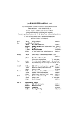 - 5 -
PARISH DIARY FOR DECEMBER 2022
Enquiries regarding baptisms weddings or marriage blessings are
always welcome. Please contact the Vicar.
Morning Prayer is said daily at St John’s at 9.00am.
You are most welcome to join the clergy in prayer.
Evening Prayer is said privately for the life of the Parish unless details are below.
St John’s is open daily 9.30am-5.00pm for private prayer
(10.30am-5.00pm on Saturdays)
Fri 2 7.00pm Choir rehearsal St John’s
Sun 4 Second Sunday of Advent
8.00am BCP Holy Communion St John’s
10.00am All-Age Eucharist sung by the Junior Choir St John’s
10.00am Sung Mass St Francis’
11.30am Morning Worship St Stephen's
12noon St John’s Lunch Club - Christmas Lunch St John’s
Mon 5 7.00pm Carol Service: The Hemel Hempstead School
St John’s
7.45pm Together on Monday Club
Christmas Entertainment St John’s Hall
Tue 6 9.30am Tiny Tots: Stay & Play and Service St John’s Hall
8.00pm Church Meeting: PCC Standing Committee St John’s
Hall
Wed 7 10.00am BCP Holy Communion followed by coffee St John’s
1.30pm Boxmoor Primary School rehearsal St John’s
5.00pm Evening Prayer St Francis’
Thurs 8 10.00am Carol Service: Pixies Hill Primary School St John’s
1.30pm Lockers Park School rehearsal St John’s
6.30pm Carol Service: Boxmoor Primary School St John’s
Fri 9 from 9am Christmas Trees installed St John’s
5.30pm Junior Choir St John’s Hall
7.00pm Choir rehearsal St John’s
Sun 11 Third Sunday of Advent
8.00am BCP Holy Communion St John’s
10.00am Parish Eucharist St John’s
10.00am Sung Mass St Francis'
11.30am Morning Worship St Stephen's
 