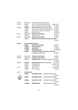 - 6 -
Mon 12 from 9am Christmas Trees to be decorated
Tue 13 9.30am Tiny Tots: Stay & Play and Service St John’s Hall
6.30pm Concert: Dacorum Community Choir St John’s
Wed 14 10.00am Holy Communion followed by coffee St John’s
2.15pm Carol Service: South Hill Primary School St John’s
7.00pm Carol Service:Lockers Park School St John’s
5.00pm Evening Prayer St Francis’
Fri 16 10am-5pm Christmas Tree Festival St John’s
7.00pm Choir rehearsal St John’s
Sat 17 10am-5pm Christmas Tree Festival St John’s
2.00pm Outdoor Community Carols around the Trees
St John’s
Sun 18 Fourth Sunday of Advent
8.00am BCP Holy Communion St John’s
10.00am Parish Eucharist St John’s
10.00am Sung Mass St Francis'
11.30am Morning Worship St Stephen's
6.30pm Traditional Festival of 9 Lessons and Carols
- admission by free ticket St John’s
Mon 19 10am-5pm Christmas Tree Festival St John’s
Tue 20 10am-5pm Christmas Tree Festival St John’s
6.00pm Candlelit Carols in aid of The Hospice of St Francis
St Francis’
Wed 21 10.00am Holy Communion followed by coffee St John’s
3.30pm Friendship Tea St John’s Hall
5.00pm Evening Prayer St Francis
Fri 23 5.30pm Junior Choir St John’s Hall
7.00pm Choir rehearsal St John’s
Sat 24 Christmas Eve
2.30pm Christingle Service - admission by free ticket
St John’s
4.30pm Christingle Service - admission by free ticket
St John’s
6.30pm Carols at the Crib - admission by free ticket
St John’s
11.30pm Midnight Mass - admission by free ticket
St John’s
 