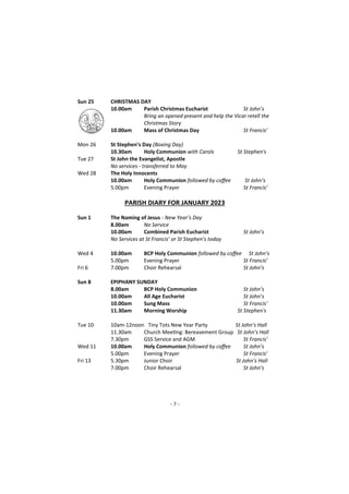 - 7 -
Sun 25 CHRISTMAS DAY
10.00am Parish Christmas Eucharist St John’s
Bring an opened present and help the Vicar retell the
Christmas Story
10.00am Mass of Christmas Day St Francis'
Mon 26 St Stephen’s Day (Boxing Day)
10.30am Holy Communion with Carols St Stephen's
Tue 27 St John the Evangelist, Apostle
No services - transferred to May
Wed 28 The Holy Innocents
10.00am Holy Communion followed by coffee St John’s
5.00pm Evening Prayer St Francis’
PARISH DIARY FOR JANUARY 2023
Sun 1 The Naming of Jesus - New Year’s Day
8.00am No Service
10.00am Combined Parish Eucharist St John’s
No Services at St Francis’ or St Stephen’s today
Wed 4 10.00am BCP Holy Communion followed by coffee St John’s
5.00pm Evening Prayer St Francis’
Fri 6 7.00pm Choir Rehearsal St John’s
Sun 8 EPIPHANY SUNDAY
8.00am BCP Holy Communion St John’s
10.00am All Age Eucharist St John’s
10.00am Sung Mass St Francis'
11.30am Morning Worship St Stephen's
Tue 10 10am-12noon Tiny Tots New Year Party St John’s Hall
11.30am Church Meeting: Bereavement Group St John’s Hall
7.30pm GSS Service and AGM St Francis’
Wed 11 10.00am Holy Communion followed by coffee St John’s
5.00pm Evening Prayer St Francis’
Fri 13 5.30pm Junior Choir St John’s Hall
7.00pm Choir Rehearsal St John’s
 