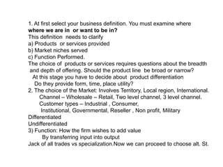 1. At first select your business definition. You must examine where
where we are in or want to be in?
This definition needs to clarify
a) Products or services provided
b) Market niches served
c) Function Performed.
The choice of products or services requires questions about the breadth
and depth of offering. Should the product line be broad or narrow?
At this stage you have to decide about product differentiation
Do they provide form, time, place utility?
2. The choice of the Market: Involves Territory, Local region, International.
Channel – Wholesale – Retail, Two level channel, 3 level channel.
Customer types – Industrial , Consumer,
Institutional, Governmental, Reseller , Non profit, Military
Differentiated
Undifferentiated
3) Function: How the firm wishes to add value
By transferring input into output
Jack of all trades vs specialization.Now we can proceed to choose alt. St.
 