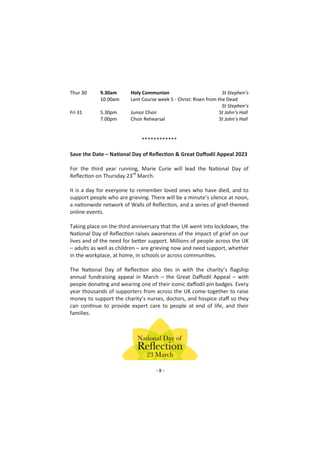 - 8 -
Thur 30 9.30am Holy Communion St Stephen’s
10.00am Lent Course week 5 - Christ: Risen from the Dead
St Stephen’s
Fri 31 5.30pm Junior Choir St John’s Hall
7.00pm Choir Rehearsal St John’s Hall
************
Save the Date – National Day of Reflection & Great Daffodil Appeal 2023
For the third year running, Marie Curie will lead the National Day of
Reflection on Thursday 23rd
March.
It is a day for everyone to remember loved ones who have died, and to
support people who are grieving. There will be a minute’s silence at noon,
a nationwide network of Walls of Reflection, and a series of grief-themed
online events.
Taking place on the third anniversary that the UK went into lockdown, the
National Day of Reflection raises awareness of the impact of grief on our
lives and of the need for better support. Millions of people across the UK
– adults as well as children – are grieving now and need support, whether
in the workplace, at home, in schools or across communities.
The National Day of Reflection also ties in with the charity’s flagship
annual fundraising appeal in March – the Great Daffodil Appeal – with
people donating and wearing one of their iconic daffodil pin badges. Every
year thousands of supporters from across the UK come together to raise
money to support the charity’s nurses, doctors, and hospice staff so they
can continue to provide expert care to people at end of life, and their
families.
 