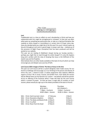 - 10 -
Lent
Traditionally Lent is a time to reflect on one’s discipleship in Christ and how our
relationship with him might be strengthened or renewed. To that end, we often
either give-up something we particularly like, or take on a Spiritual Discipline like
reading an entire Gospel or committing to a certain time of Prayer every day.
Have you decided what you might like to do this year? As usual I intend to give-up
biscuits throughout Lent and to spend longer in prayer each day – making use of
the provision of Night Prayer (Compline) that has been produced and will be
posted on our website.
This year we are reading St Matthew’s Gospel during our Sunday worship –
perhaps you might like to read through his entire Gospel? It’s only 28 chapters
long and is written with the view of showing that Jesus is the fulfilment of the
Jewish Law and the Prophets.
Alternatively there are other books available at the back of church which can help
encourage you and deepen your journey of faith.
Lent Course 2023: Images of Christ: The Story of Jesus in the Arts
This year our Lent Course will be a custom-designed, tailor-made course, for our
Parish to challenge and encourage us in our thinking on the person and divinity of
Christ this Lent. I intend to lead a 5-week programme that explores different
aspects of Jesus’ life in visual, musical, and written form. Each week the session
will be offered twice (as has become our custom – see below) and will be preced-
ed by an offering of the Eucharist which I hope will help set the Lent Course
within a context of prayer. So that we have a rough idea of numbers at each
session, please would you sign-up on the sheets provided at the back of church.
Mondays Thursdays
@ St John’s @ St Stephen’s
7.30pm – Eucharist 9.30am – Eucharist
8.00-9.30pm – Session 10.00-11.30am – Session
Wk1: Christ: God Incarnate is born 27 February 2 March
Wk2: Christ: Revealed at Baptism 6 March 9 March
Wk3: Christ: The Body and Blood of Life 13 March 16 March
Wk4: Christ: Crucified 20 March 23 March
Wk5: Christ: Risen from the Dead 27 March 30 March
 