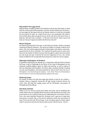 - 11 -
Help needed: This is your Church
Despite being incredibly grateful and thankful to those who help week on week
with the various jobs/ministries/tasks, and with all who helped over Christmas, I
am once again all too aware that we are heavily reliant on a small core of people
for the majority of tasks. As a large Church this is not sustainable. We need to
think afresh about what we all do and can do for the life of the Church here in
Boxmoor. We each have a vocation – in life and in the Church: what is yours and
how can it be put to good use within the life of our Church?
Mozart’s Requiem
Our Special Evening Service this year, in the lead-up to Easter, will be a Liturgical
rendering of Mozart’s Requiem. This will be at 6.30pm on Sunday 12 March at St
John’s. Our choir will be augmented with invited singers and soloists, and accom-
panied by the St John’s Ensemble. This could be the perfect way to enter more
fully into the Passion of Christ and pray that through his death and resurrection
we may know the joys of eternal life and the forgiveness of sins. Our sincere
thanks to MASJ for the considerable financial grant to make this service happen.
Pilgrimage to Walsingham: 24–26 March
A wonderful opportunity has opened up, in conjunction with the Parish of Hemel
Old Town, to go on Pilgrimage to the Shrine of Our Lady of Walsingham for the
weekend, enabling pilgrims space to reflect and worship, as well as plenty of
time for fellowship and friendship. The Shrine offers excellent facilities including
en-suite accommodation, and close proximity for visits to Wells Next-the-Sea or
Sheringham, nice food and great company. Cost: £145. There are limited places
for this event so if you are interested please speak to the Vicar.
Mothering Sunday
On Sunday 19 March we shall once again give thanks to God for our mothers –
whether living or departed. During the All Age Parade Eucharist Service the
Junior Choir will lead the singing, posies will be distributed, and prayers of
thanksgiving will be offered.
Holy Week and Easter
Details of all our Services during Holy Week and Easter will be published this
month. When they are available please would you help distribute our Easter Card
to the Parish so as to publicise how we are celebrating the resurrection of Jesus.
This is the most important Festival for Christians and I urge you to make your
Communion on Easter Day as The Church celebrates afresh the resurrection of
Jesus Christ and the new life he brings. If you are going away for Easter please
make it a priority to find out the Service times at your nearest church. Cont’d...
 