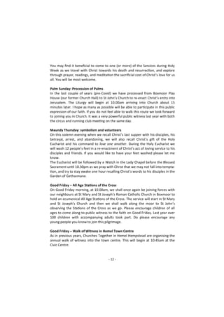 - 12 -
You may find it beneficial to come to one (or more) of the Services during Holy
Week as we travel with Christ towards his death and resurrection, and explore
through prayer, readings, and meditation the sacrificial cost of Christ’s love for us
all. You will be most welcome.
Palm Sunday: Procession of Palms
In the last couple of years (pre-Covid) we have processed from Boxmoor Play
House (our former Church Hall) to St John’s Church to re-enact Christ’s entry into
Jerusalem. The Liturgy will begin at 10.00am arriving into Church about 15
minutes later. I hope as many as possible will be able to participate in this public
expression of our faith. If you do not feel able to walk this route we look forward
to joining you in Church. It was a very powerful public witness last year with both
the circus and running club meeting on the same day.
Maundy Thursday: symbolism and volunteers
On this solemn evening when we recall Christ’s last supper with his disciples, his
betrayal, arrest, and abandoning, we will also recall Christ’s gift of the Holy
Eucharist and his command to love one another. During the Holy Eucharist we
will wash 12 people’s feet in a re-enactment of Christ’s act of loving service to his
disciples and friends. If you would like to have your feet washed please let me
know.
The Eucharist will be followed by a Watch in the Lady Chapel before the Blessed
Sacrament until 10.30pm as we pray with Christ that we may not fall into tempta-
tion, and try to stay awake one hour recalling Christ’s words to his disciples in the
Garden of Gethsemane.
Good Friday – All Age Stations of the Cross
On Good Friday morning, at 10.00am, we shall once again be joining forces with
our neighbours at St Mary and St Joseph’s Roman Catholic Church in Boxmoor to
hold an ecumenical All Age Stations of the Cross. The service will start in St Mary
and St Joseph’s Church and then we shall walk along the moor to St John’s
observing the Stations of the Cross as we go. Please encourage children of all
ages to come along to public witness to the faith on Good Friday. Last year over
100 children with accompanying adults took part. Do please encourage any
young people you know to join this pilgrimage.
Good Friday – Walk of Witness in Hemel Town Centre
As in previous years, Churches Together in Hemel Hempstead are organising the
annual walk of witness into the town centre. This will begin at 10.45am at the
Civic Centre.
 