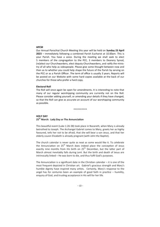 - 13 -
APCM
Our Annual Parochial Church Meeting this year will be held on Sunday 23 April
2023 – immediately following a combined Parish Eucharist at 10.00am. This is
your Parish. You have a voice. During the meeting we shall seek to elect
5 members of the congregation to the PCC, 3 members to Deanery Synod,
(re)elect our Churchwardens, elect deputy-Churchwardens, and ratify the minis-
try of all who help as sidespeople. Please give some thought between now and
then as to whether you could help shape the future of the Parish by serving on
the PCC or as a Parish Officer. The term of office is usually 3 years. Reports will
be posted on our Website with some hard copies available at the back of our
churches for those who prefer a hard copy.
Electoral Roll
The Roll will once again be open for amendments. It is interesting to note that
many of our regular worshipping community are currently not on the Roll.
Please consider adding yourself, or amending your details if they have changed,
so that the Roll can give as accurate an account of our worshipping community
as possible.
**********
HOLY DAY
25th
March: Lady Day or The Annunciation
This beautiful event (Luke 1:26-38) took place in Nazareth, when Mary is already
betrothed to Joseph. The Archangel Gabriel comes to Mary, greets her as highly
favoured, tells her not to be afraid, that she will bear a son Jesus, and that her
elderly cousin Elizabeth is already pregnant (with John the Baptist).
The church calendar is never quite as neat as some would like it. To celebrate
the Annunciation on 25th
March does indeed place the conception of Jesus
exactly nine months from His birth on 25th
December, but the latter part of
March almost inevitably falls during Lent. But the birth and death of Jesus are
intrinsically linked – He was born to die, and thus fulfil God’s purposes.
The Annunciation is a significant date in the Christian calendar – it is one of the
most frequent depicted in Christian art. Gabriel’s gracious strength and Mary’s
humble dignity have inspired many artists. Certainly, Mary’s response to the
angel has for centuries been an example of good faith in practice – humility,
enquiry of God, and trusting acceptance in His will for her life.
 