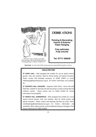 - 16 -
HALLS FOR HIRE
ST JOHN’S HALL - Well equipped hall suitable for use by special interest
groups, clubs and societies. Ideal for family parties and special occasions.
Please contact Hall Bookings Secretary on 07939 226977 or email:
hallbookings@stjohnsboxmoor.org.uk for further information and availabil-
ity.
ST STEPHEN’S HALL, CHAULDEN - (opposite Tudor Rose) - Sunny Hall with
tiled floor suitable for dancing and exercise groups as well as being ideal for
children’s parties. Please contact Jean on 01442 257023 for further
information and availability.
ST FRANCIS HALL, HAMMERFIELD - Well equipped hall suitable for use by
special interest groups, clubs and societies. Ideal for family parties and
special occasions. Please contact Hall Bookings Secretary by email: stfran-
cishallbookings@stjohnsboxmoor.org.uk for further information and
availability. More urgent queries can be handled by leaving a message on Paul
Davies mobile phone: 07802 442908
Please Note: St. John's Church PCC cannot accept any responsibility for goods or services
 