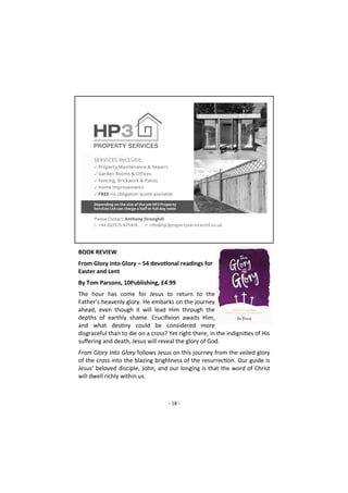 - 18 -
BOOK REVIEW
From Glory into Glory – 54 devotional readings for
Easter and Lent
By Tom Parsons, 10Publishing, £4.99
The hour has come for Jesus to return to the
Father’s heavenly glory. He embarks on the journey
ahead, even though it will lead Him through the
depths of earthly shame. Crucifixion awaits Him,
and what destiny could be considered more
disgraceful than to die on a cross? Yet right there, in the indignities of His
suffering and death, Jesus will reveal the glory of God.
From Glory Into Glory follows Jesus on this journey from the veiled glory
of the cross into the blazing brightness of the resurrection. Our guide is
Jesus’ beloved disciple, John, and our longing is that the word of Christ
will dwell richly within us.
 